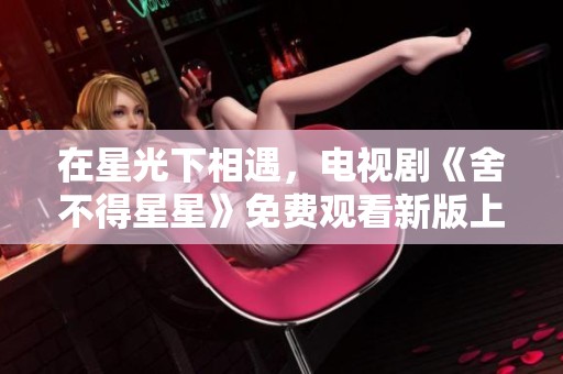在星光下相遇，电视剧《舍不得星星》免费观看新版上线