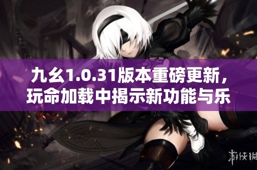 九幺1.0.31版本重磅更新，玩命加载中揭示新功能与乐趣
