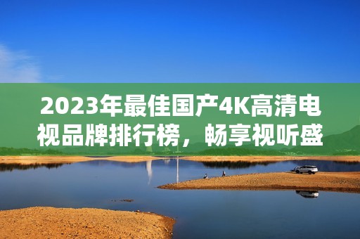 2023年最佳国产4K高清电视品牌排行榜，畅享视听盛宴