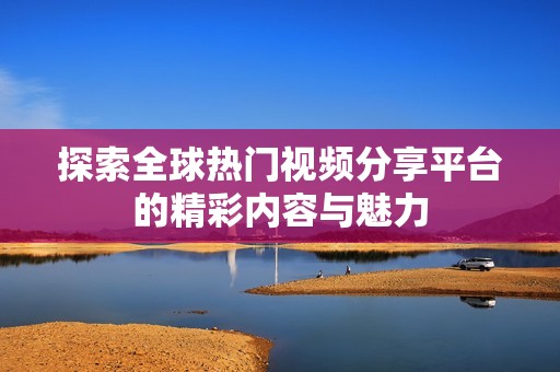探索全球热门视频分享平台的精彩内容与魅力