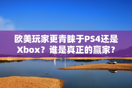 欧美玩家更青睐于PS4还是Xbox？谁是真正的赢家？