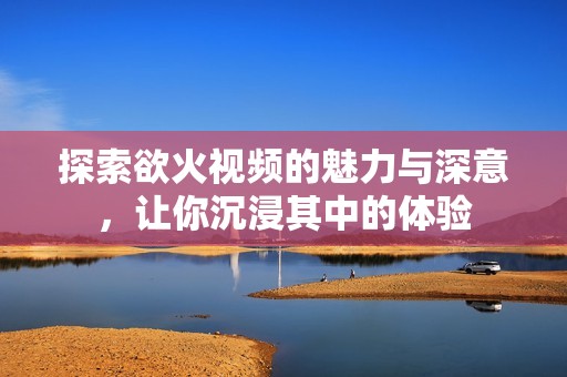 探索欲火视频的魅力与深意，让你沉浸其中的体验