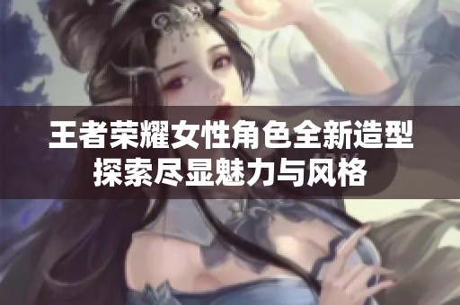 王者荣耀女性角色全新造型探索尽显魅力与风格