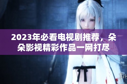 2023年必看电视剧推荐，朵朵影视精彩作品一网打尽