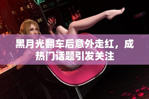 黑月光翻车后意外走红，成热门话题引发关注