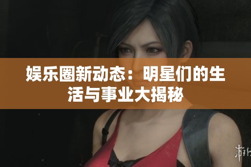 娱乐圈新动态：明星们的生活与事业大揭秘