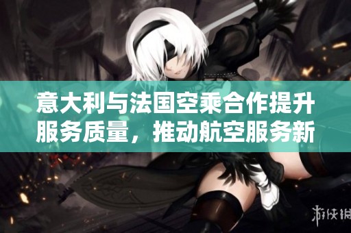 意大利与法国空乘合作提升服务质量，推动航空服务新标准