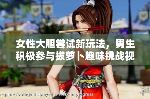 女性大胆尝试新玩法，男生积极参与拔萝卜趣味挑战视频