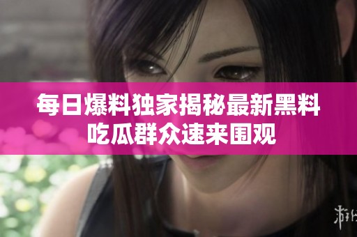 每日爆料独家揭秘最新黑料 吃瓜群众速来围观