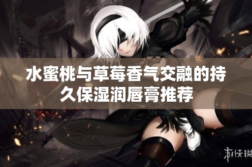 水蜜桃与草莓香气交融的持久保湿润唇膏推荐
