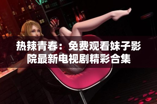 热辣青春：免费观看妹子影院最新电视剧精彩合集