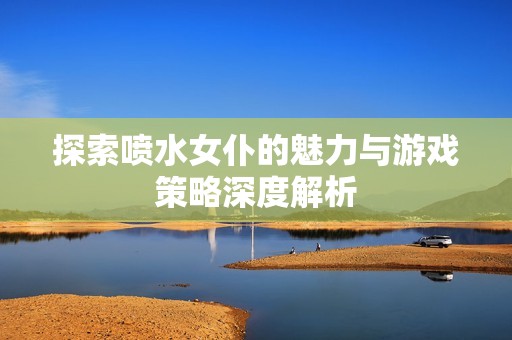 探索喷水女仆的魅力与游戏策略深度解析