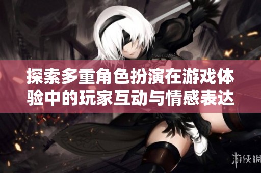 探索多重角色扮演在游戏体验中的玩家互动与情感表达