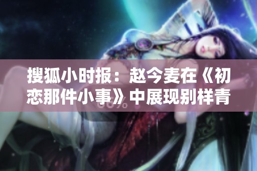 搜狐小时报：赵今麦在《初恋那件小事》中展现别样青春魅力