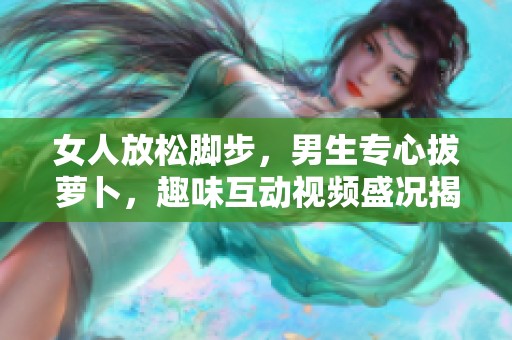 女人放松脚步，男生专心拔萝卜，趣味互动视频盛况揭秘