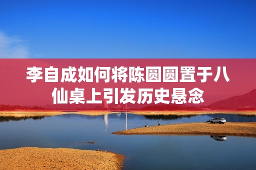李自成如何将陈圆圆置于八仙桌上引发历史悬念