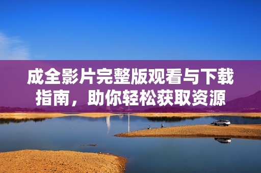 成全影片完整版观看与下载指南，助你轻松获取资源