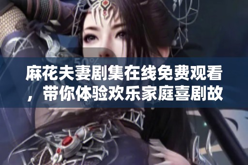 麻花夫妻剧集在线免费观看，带你体验欢乐家庭喜剧故事