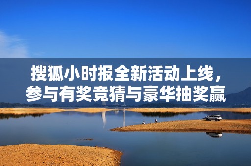 搜狐小时报全新活动上线，参与有奖竞猜与豪华抽奖赢取丰厚礼品