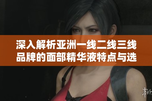 深入解析亚洲一线二线三线品牌的面部精华液特点与选择指南