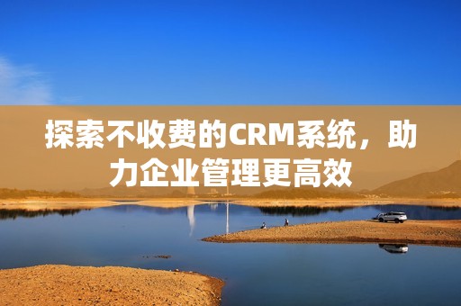 探索不收费的CRM系统，助力企业管理更高效