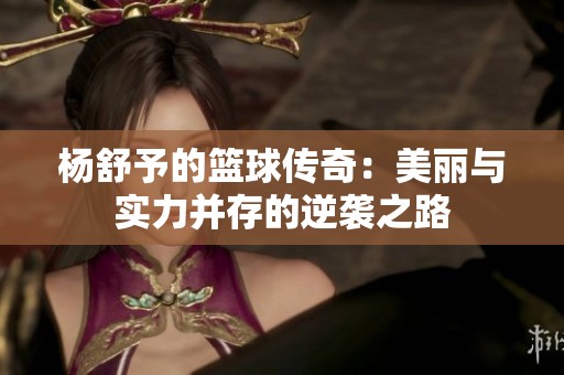 杨舒予的篮球传奇：美丽与实力并存的逆袭之路