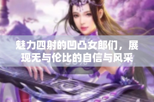 魅力四射的凹凸女郎们，展现无与伦比的自信与风采