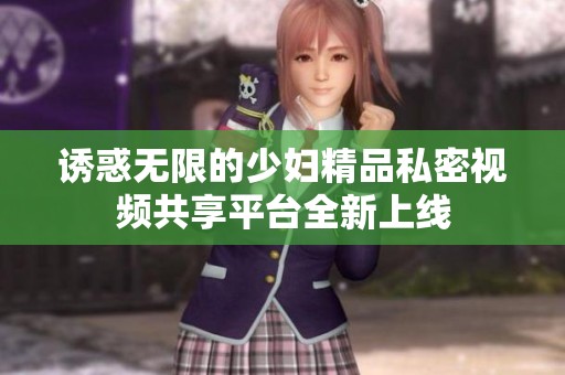 诱惑无限的少妇精品私密视频共享平台全新上线