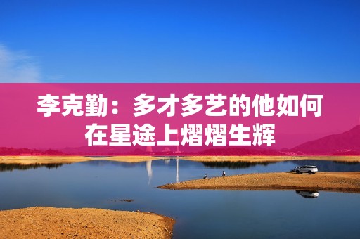 李克勤：多才多艺的他如何在星途上熠熠生辉