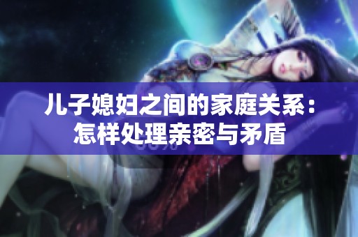 儿子媳妇之间的家庭关系：怎样处理亲密与矛盾