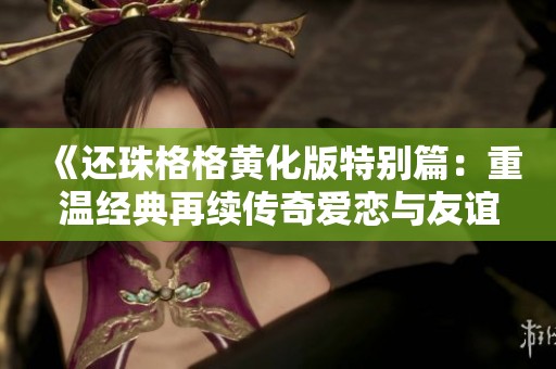 《还珠格格黄化版特别篇：重温经典再续传奇爱恋与友谊》