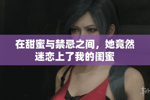 在甜蜜与禁忌之间，她竟然迷恋上了我的闺蜜
