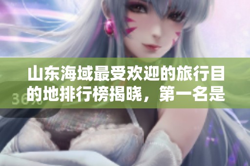 山东海域最受欢迎的旅行目的地排行榜揭晓，第一名是哪里