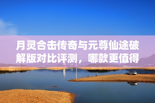 月灵合击传奇与元尊仙途破解版对比评测，哪款更值得尝试