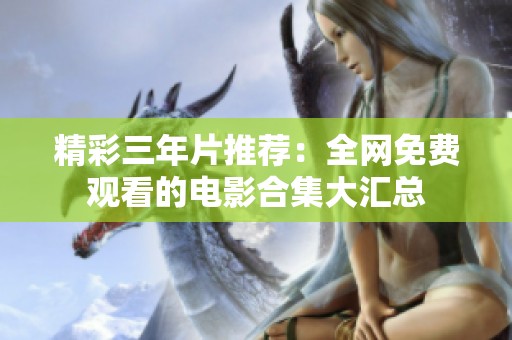 精彩三年片推荐：全网免费观看的电影合集大汇总