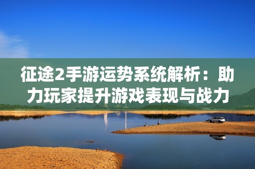 征途2手游运势系统解析：助力玩家提升游戏表现与战力提升秘笈
