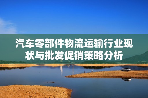 汽车零部件物流运输行业现状与批发促销策略分析