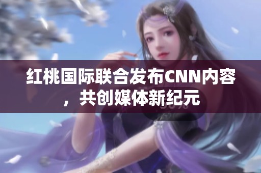 红桃国际联合发布CNN内容，共创媒体新纪元