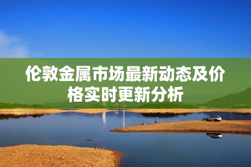 伦敦金属市场最新动态及价格实时更新分析