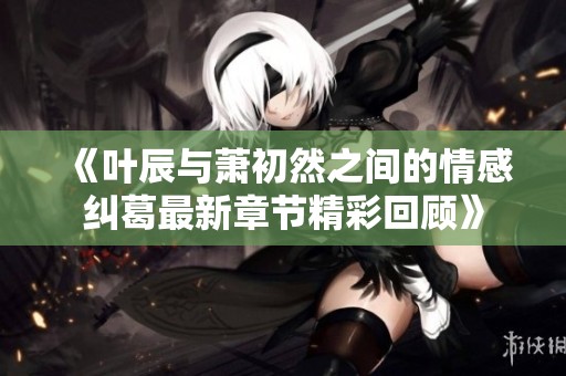 《叶辰与萧初然之间的情感纠葛最新章节精彩回顾》