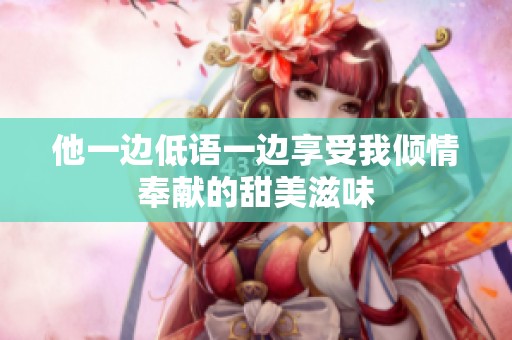 他一边低语一边享受我倾情奉献的甜美滋味