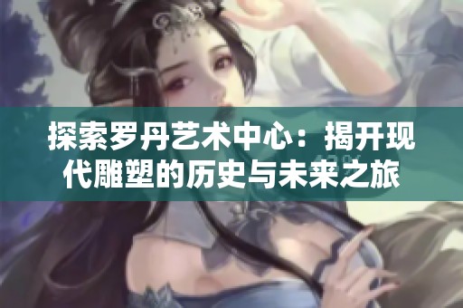 探索罗丹艺术中心：揭开现代雕塑的历史与未来之旅