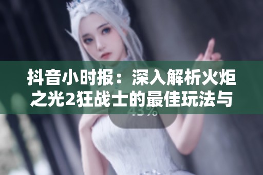 抖音小时报：深入解析火炬之光2狂战士的最佳玩法与实战技巧