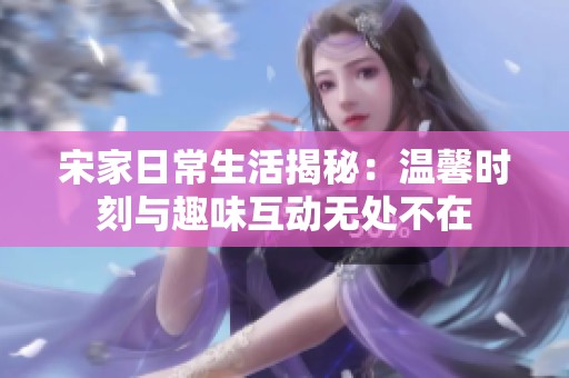 宋家日常生活揭秘：温馨时刻与趣味互动无处不在