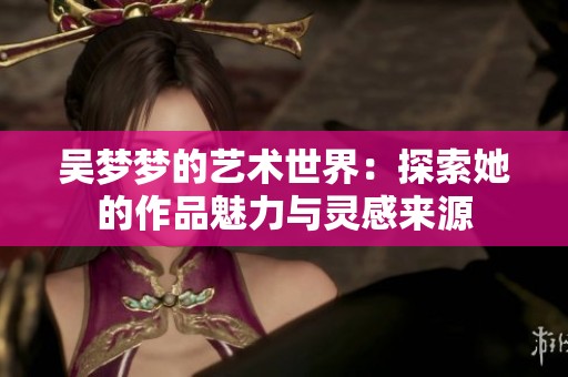 吴梦梦的艺术世界：探索她的作品魅力与灵感来源
