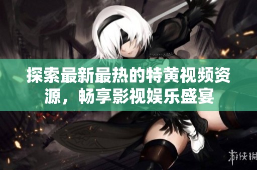探索最新最热的特黄视频资源，畅享影视娱乐盛宴