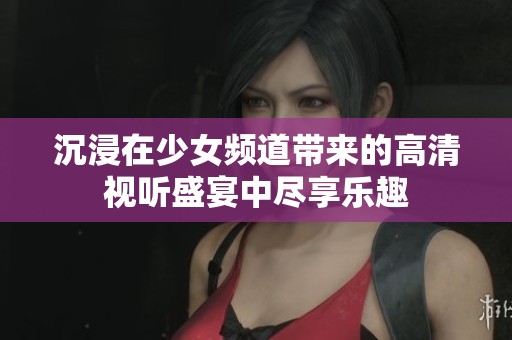 沉浸在少女频道带来的高清视听盛宴中尽享乐趣