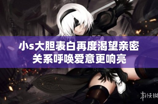 小s大胆表白再度渴望亲密关系呼唤爱意更响亮