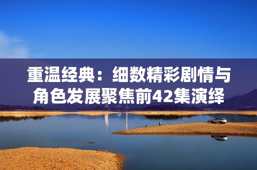 重温经典：细数精彩剧情与角色发展聚焦前42集演绎之美