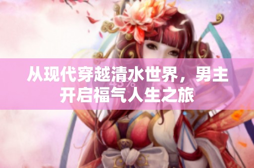 从现代穿越清水世界，男主开启福气人生之旅